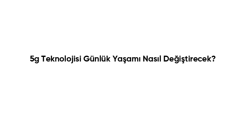 5g Teknolojisi Günlük Yaşamı Nasıl Değiştirecek?