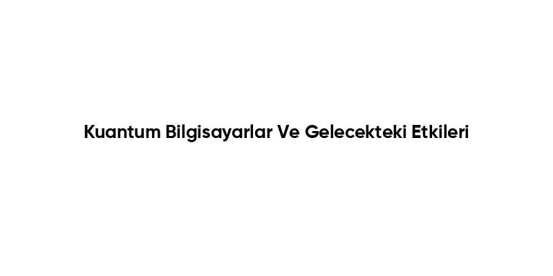 Kuantum Bilgisayarlar Ve Gelecekteki Etkileri