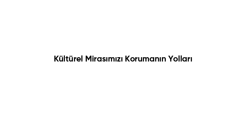 Kültürel Mirasımızı Korumanın Yolları