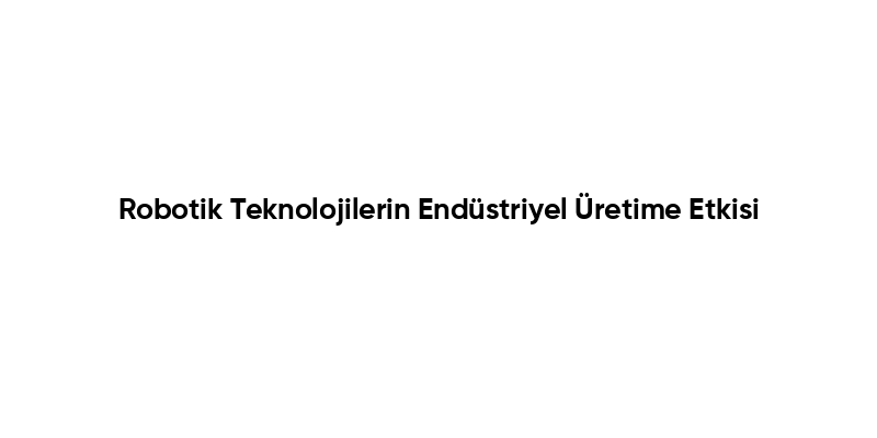 Robotik Teknolojilerin Endüstriyel Üretime Etkisi