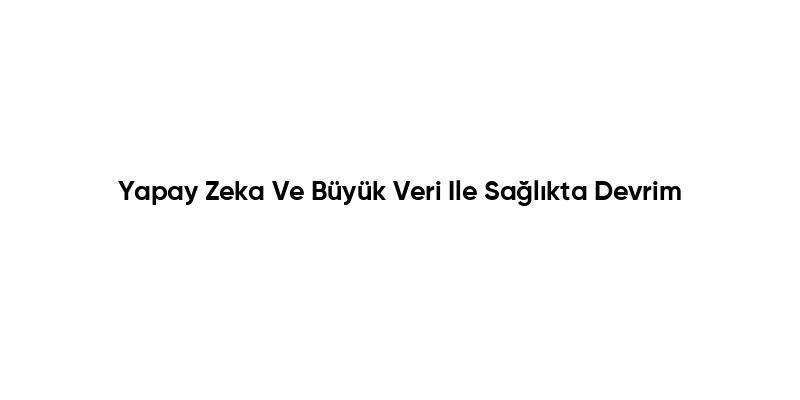 Yapay Zeka Ve Büyük Veri Ile Sağlıkta Devrim
