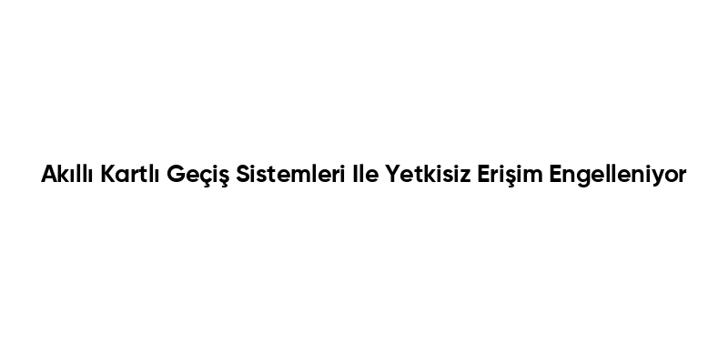 Akıllı Kartlı Geçiş Sistemleri Ile Yetkisiz Erişim Engelleniyor