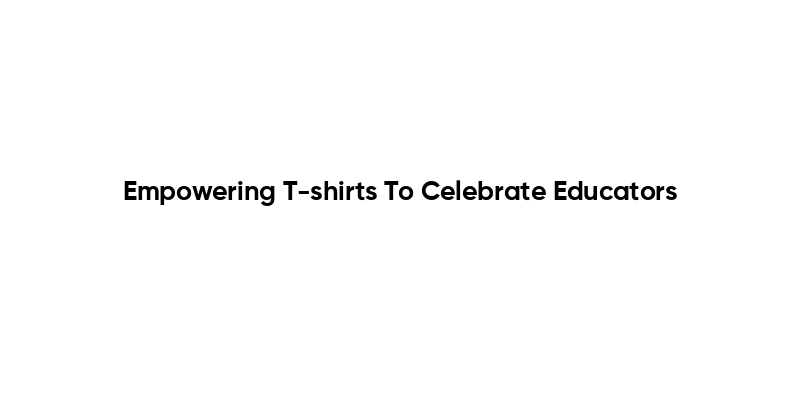 Empowering T-shirts To Celebrate Educators
