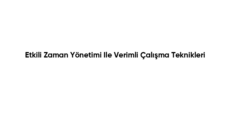 Etkili Zaman Yönetimi Ile Verimli Çalışma Teknikleri
