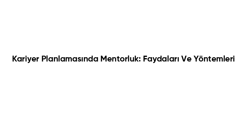 Kariyer Planlamasında Mentorluk: Faydaları Ve Yöntemleri