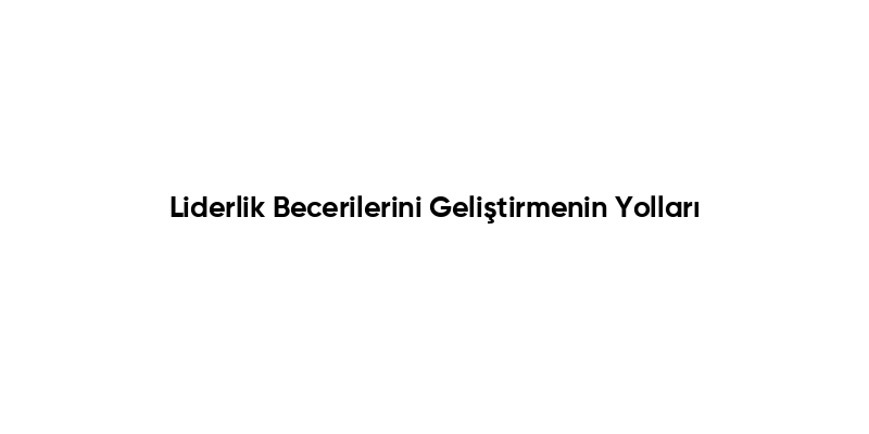Liderlik Becerilerini Geliştirmenin Yolları