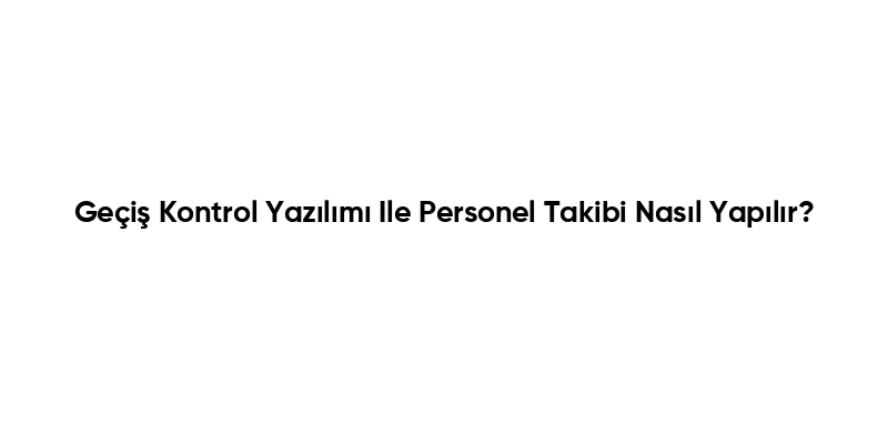 Geçiş Kontrol Yazılımı Ile Personel Takibi Nasıl Yapılır?