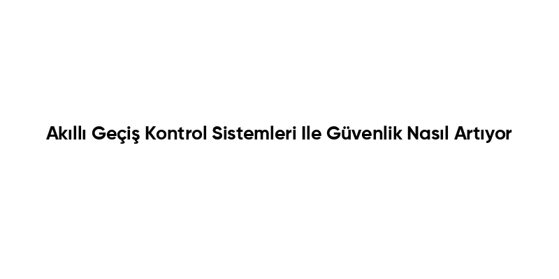 Akıllı Geçiş Kontrol Sistemleri Ile Güvenlik Nasıl Artıyor
