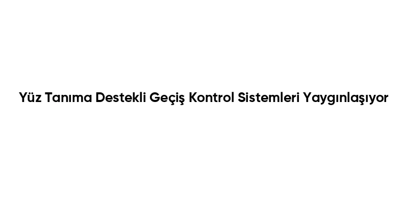 Yüz Tanıma Destekli Geçiş Kontrol Sistemleri Yaygınlaşıyor