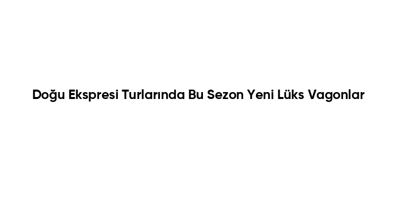 Doğu Ekspresi Turlarında Bu Sezon Yeni Lüks Vagonlar