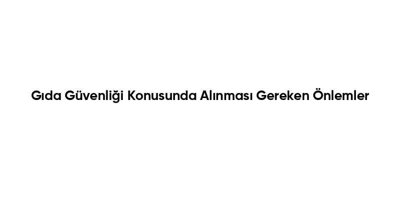 Gıda Güvenliği Konusunda Alınması Gereken Önlemler