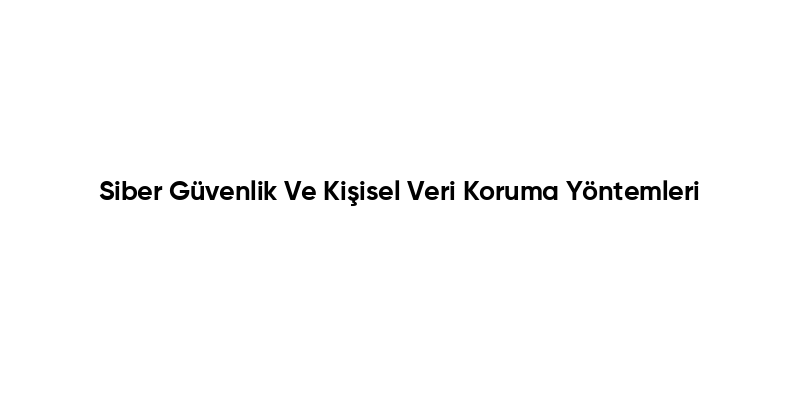 Siber Güvenlik Ve Kişisel Veri Koruma Yöntemleri