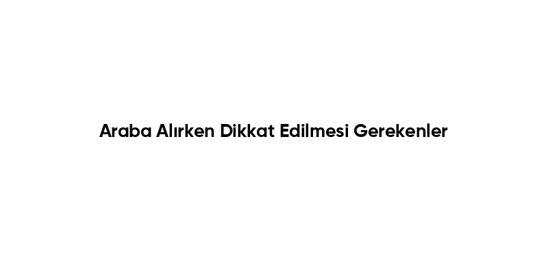 Araba Alırken Dikkat Edilmesi Gerekenler