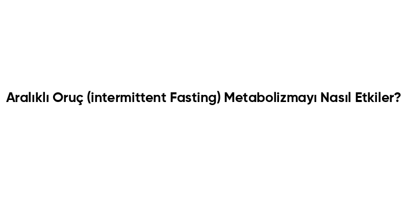 Aralıklı Oruç (intermittent Fasting) Metabolizmayı Nasıl Etkiler?