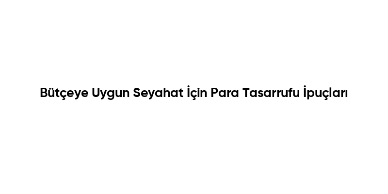 Bütçeye Uygun Seyahat İçin Para Tasarrufu İpuçları