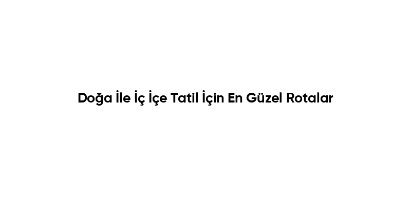 Doğa İle İç İçe Tatil İçin En Güzel Rotalar