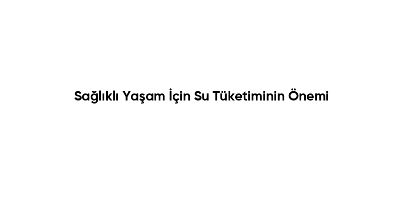 Sağlıklı Yaşam İçin Su Tüketiminin Önemi