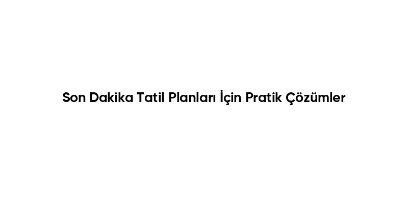 Son Dakika Tatil Planları İçin Pratik Çözümler