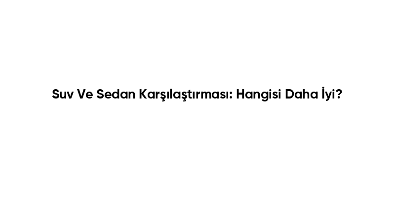 Suv Ve Sedan Karşılaştırması: Hangisi Daha İyi?