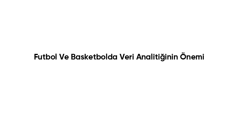 Futbol Ve Basketbolda Veri Analitiğinin Önemi
