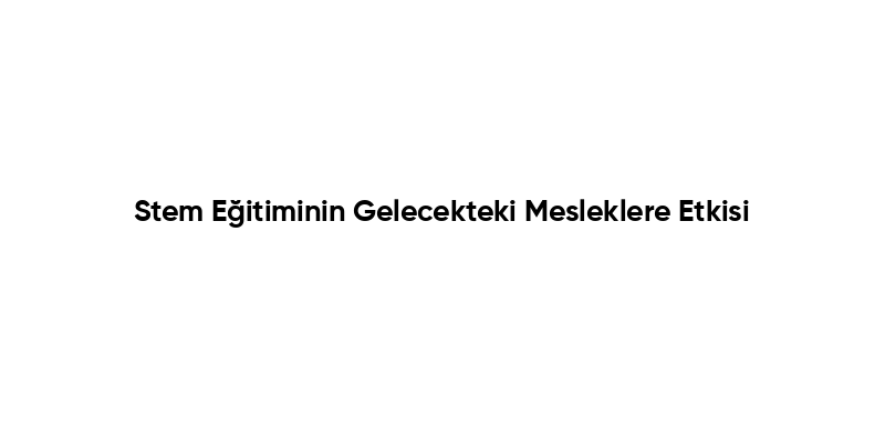 Stem Eğitiminin Gelecekteki Mesleklere Etkisi