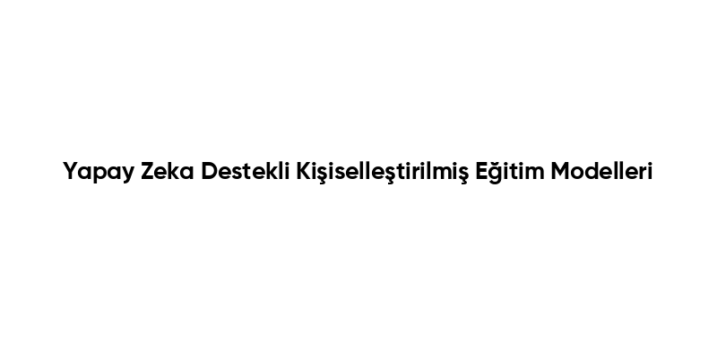 Yapay Zeka Destekli Kişiselleştirilmiş Eğitim Modelleri