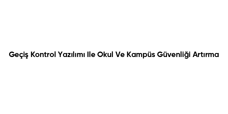 Geçiş Kontrol Yazılımı Ile Okul Ve Kampüs Güvenliği Artırma