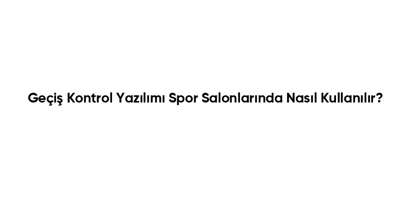 Geçiş Kontrol Yazılımı Spor Salonlarında Nasıl Kullanılır?