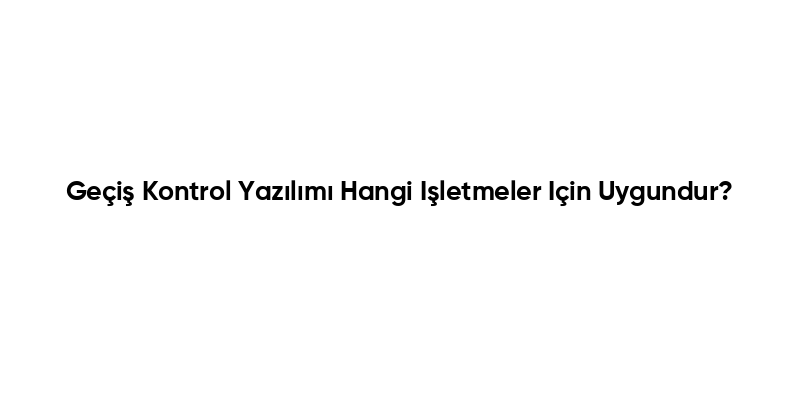 Geçiş Kontrol Yazılımı Hangi Işletmeler Için Uygundur?