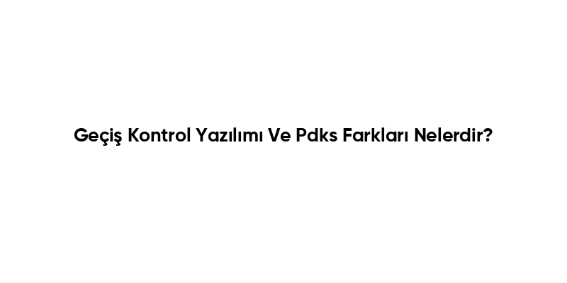 Geçiş Kontrol Yazılımı Ve Pdks Farkları Nelerdir?