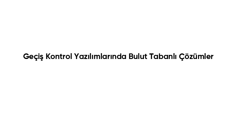Geçiş Kontrol Yazılımlarında Bulut Tabanlı Çözümler