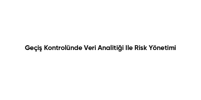 Geçiş Kontrolünde Veri Analitiği Ile Risk Yönetimi