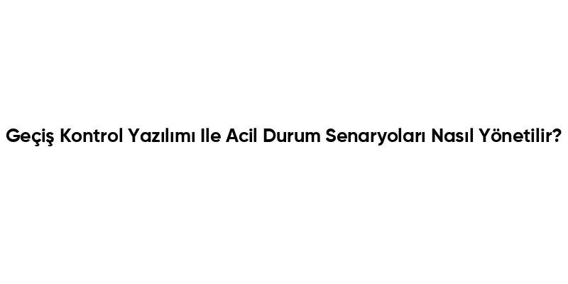 Geçiş Kontrol Yazılımı Ile Acil Durum Senaryoları Nasıl Yönetilir?