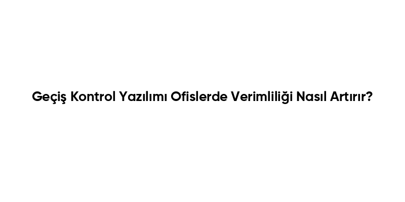 Geçiş Kontrol Yazılımı Ofislerde Verimliliği Nasıl Artırır?