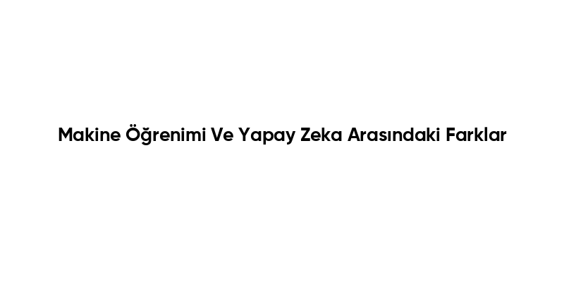 Makine Öğrenimi Ve Yapay Zeka Arasındaki Farklar