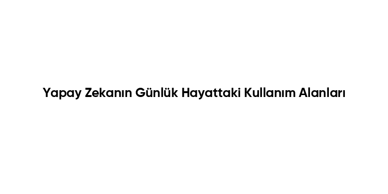 Yapay Zekanın Günlük Hayattaki Kullanım Alanları