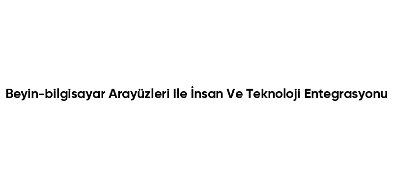 Beyin-bilgisayar Arayüzleri Ile İnsan Ve Teknoloji Entegrasyonu