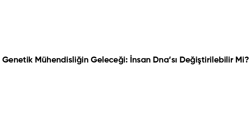 Genetik Mühendisliğin Geleceği: İnsan Dna’sı Değiştirilebilir Mi?