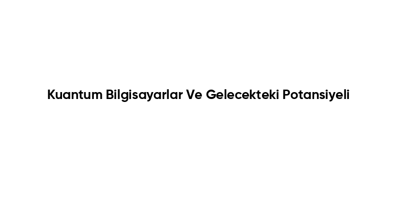 Kuantum Bilgisayarlar Ve Gelecekteki Potansiyeli