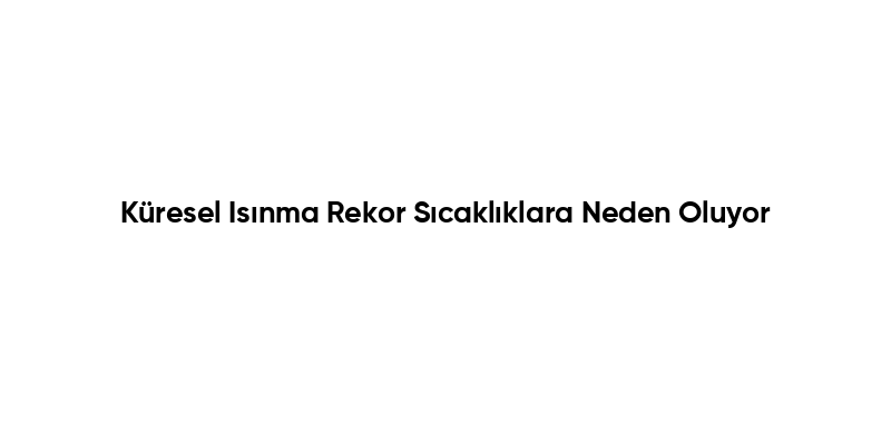 Küresel Isınma Rekor Sıcaklıklara Neden Oluyor