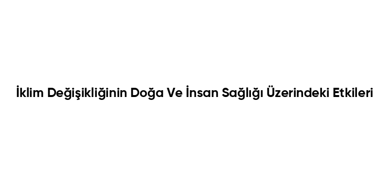 İklim Değişikliğinin Doğa Ve İnsan Sağlığı Üzerindeki Etkileri